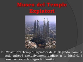 Museu del Temple
             Expiatori




El Museu del Temple Expiatori de la Sagrada Família
  està gairebé exclusivament dedicat a la història i
  construcció de la Sagrada Família.
 