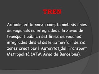 TREN
Actualment la xarxa compta amb sis línies
de regionals no integrades a la xarxa de
transport públic i set línies de rodalies
integrades dins el sistema tarifari de sis
zones creat per l'Autoritat del Transport
Metropolità (ATM Àrea de Barcelona).
 