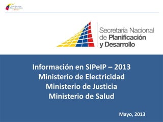 Información en SIPeIP – 2013
Ministerio de Electricidad
Ministerio de Justicia
Ministerio de Salud
Mayo, 2013
 