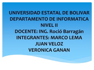 UNIVERSIDAD ESTATAL DE BOLIVAR
DEPARTAMENTO DE INFORMATICA
NIVEL II
DOCENTE: ING. Roció Barragán
INTEGRANTES: MARCO LEMA
JUAN VELOZ
VERONICA GANAN
 