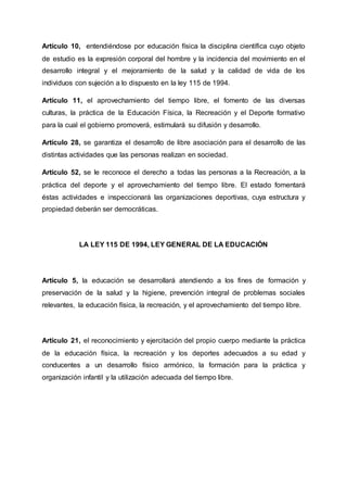 Artículo 10, entendiéndose por educación física la disciplina científica cuyo objeto
de estudio es la expresión corporal del hombre y la incidencia del movimiento en el
desarrollo integral y el mejoramiento de la salud y la calidad de vida de los
individuos con sujeción a lo dispuesto en la ley 115 de 1994.
Artículo 11, el aprovechamiento del tiempo libre, el fomento de las diversas
culturas, la práctica de la Educación Física, la Recreación y el Deporte formativo
para la cual el gobierno promoverá, estimulará su difusión y desarrollo.
Artículo 28, se garantiza el desarrollo de libre asociación para el desarrollo de las
distintas actividades que las personas realizan en sociedad.
Artículo 52, se le reconoce el derecho a todas las personas a la Recreación, a la
práctica del deporte y el aprovechamiento del tiempo libre. El estado fomentará
éstas actividades e inspeccionará las organizaciones deportivas, cuya estructura y
propiedad deberán ser democráticas.
LA LEY 115 DE 1994, LEY GENERAL DE LA EDUCACIÓN
Artículo 5, la educación se desarrollará atendiendo a los fines de formación y
preservación de la salud y la higiene, prevención integral de problemas sociales
relevantes, la educación física, la recreación, y el aprovechamiento del tiempo libre.
Artículo 21, el reconocimiento y ejercitación del propio cuerpo mediante la práctica
de la educación física, la recreación y los deportes adecuados a su edad y
conducentes a un desarrollo físico armónico, la formación para la práctica y
organización infantil y la utilización adecuada del tiempo libre.
 