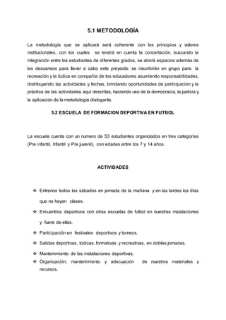 5.1 METODOLOGÍA
La metodología que se aplicará será coherente con los principios y valores
institucionales, con los cuales se tendrá en cuenta la concertación, buscando la
integración entre los estudiantes de diferentes grados, se abrirá espacios además de
los descansos para llevar a cabo este proyecto. se inscribirán en grupo para la
recreación y la lúdica en compañía de los educadores asumiendo responsabilidades,
distribuyendo las actividades y fechas, brindando oportunidades de participación y la
práctica de las actividades aquí descritas, haciendo uso de la democracia, la justicia y
la aplicación de la metodología dialogante.
5.2 ESCUELA DE FORMACION DEPORTIVA EN FUTBOL
La escuela cuenta con un numero de 53 estudiantes organizados en tres categorías
(Pre infantil, Infantil y Pre juvenil), con edades entre los 7 y 14 años.
ACTIVIDADES
 Entrenos todos los sábados en jornada de la mañana y en las tardes los días
que no hayan clases.
 Encuentros deportivos con otras escuelas de futbol en nuestras instalaciones
y fuera de ellas.
 Participación en festivales deportivos y torneos.
 Salidas deportivas, lúdicas, formativas y recreativas, en dobles jornadas.
 Mantenimiento de las instalaciones deportivas.
 Organización, mantenimiento y adecuación de nuestros materiales y
recursos.
 
