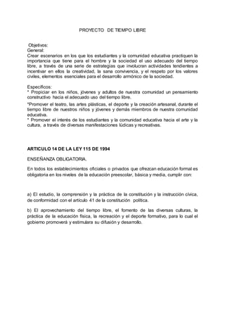 PROYECTO DE TIEMPO LIBRE
Objetivos:
General:
Crear escenarios en los que los estudiantes y la comunidad educativa practiquen la
importancia que tiene para el hombre y la sociedad el uso adecuado del tiempo
libre, a través de una serie de estrategias que involucran actividades tendientes a
incentivar en ellos la creatividad, la sana convivencia, y el respeto por los valores
civiles, elementos esenciales para el desarrollo armónico de la sociedad.
Específicos:
* Propiciar en los niños, jóvenes y adultos de nuestra comunidad un pensamiento
constructivo hacia el adecuado uso del tiempo libre.
*Promover el teatro, las artes plásticas, el deporte y la creación artesanal, durante el
tiempo libre de nuestros niños y jóvenes y demás miembros de nuestra comunidad
educativa.
* Promover el interés de los estudiantes y la comunidad educativa hacia el arte y la
cultura, a través de diversas manifestaciones lúdicas y recreativas.
ARTICULO 14 DE LA LEY 115 DE 1994
ENSEÑANZA OBLIGATORIA.
En todos los establecimientos oficiales o privados que ofrezcan educación formal es
obligatoria en los niveles de la educación preescolar, básica y media, cumplir con:
a) El estudio, la comprensión y la práctica de la constitución y la instrucción cívica,
de conformidad con el artículo 41 de la constitución política.
b) El aprovechamiento del tiempo libre, el fomento de las diversas culturas, la
práctica de la educación física, la recreación y el deporte formativo, para lo cual el
gobierno promoverá y estimulara su difusión y desarrollo.
 