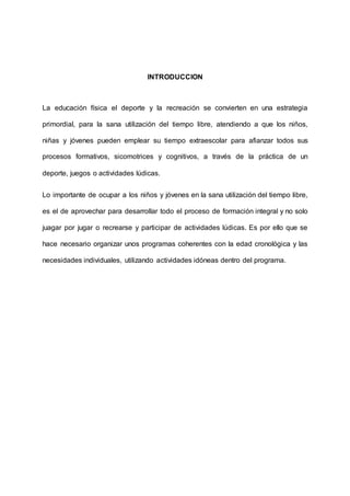 INTRODUCCION
La educación física el deporte y la recreación se convierten en una estrategia
primordial, para la sana utilización del tiempo libre, atendiendo a que los niños,
niñas y jóvenes pueden emplear su tiempo extraescolar para afianzar todos sus
procesos formativos, sicomotrices y cognitivos, a través de la práctica de un
deporte, juegos o actividades lúdicas.
Lo importante de ocupar a los niños y jóvenes en la sana utilización del tiempo libre,
es el de aprovechar para desarrollar todo el proceso de formación integral y no solo
juagar por jugar o recrearse y participar de actividades lúdicas. Es por ello que se
hace necesario organizar unos programas coherentes con la edad cronológica y las
necesidades individuales, utilizando actividades idóneas dentro del programa.
 
