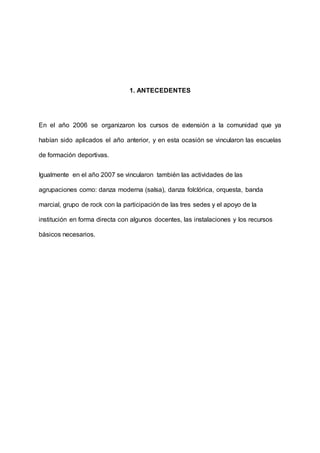 1. ANTECEDENTES
En el año 2006 se organizaron los cursos de extensión a la comunidad que ya
habían sido aplicados el año anterior, y en esta ocasión se vincularon las escuelas
de formación deportivas.
Igualmente en el año 2007 se vincularon también las actividades de las
agrupaciones como: danza moderna (salsa), danza folclórica, orquesta, banda
marcial, grupo de rock con la participación de las tres sedes y el apoyo de la
institución en forma directa con algunos docentes, las instalaciones y los recursos
básicos necesarios.
 