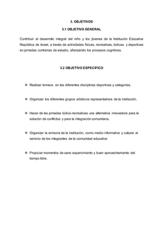 3. OBJETIVOS
3.1 OBJETIVO GENERAL
Contribuir al desarrollo integral del niño y los jóvenes de la Institución Educativa
República de Israel, a través de actividades físicas, recreativas, lúdicas y deportivas
en jornadas contrarias de estudio, afianzando los procesos cognitivos.
3.2 OBJETIVO ESPECIFICO
 Realizar torneos en las diferentes disciplinas deportivas y categorías.
 Organizar los diferentes grupos artísticos representativos de la institución.
 Hacer de las jornadas lúdico-recreativas una alternativa innovadora para la
solución de conflictos y para la integración comunitaria.
 Organizar la emisora de la institución, como medio informativo y cultural al
servicio de los integrantes de la comunidad educativa
 Propiciar momentos de sano esparcimiento y buen aprovechamiento del
tiempo libre.
 