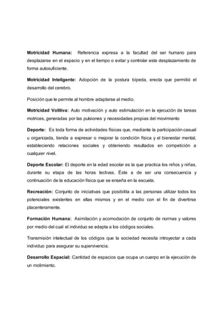 Motricidad Humana: Referencia expresa a la facultad del ser humano para
desplazarse en el espacio y en el tiempo o evitar y controlar este desplazamiento de
forma autosuficiente.
Motricidad Inteligente: Adopción de la postura bípeda, erecta que permitió el
desarrollo del cerebro.
Posición que le permite al hombre adaptarse al medio.
Motricidad Volitiva: Auto motivación y auto estimulación en la ejecución de tareas
motrices, generadas por las pulsiones y necesidades propias del movimiento
Deporte: Es toda forma de actividades físicas que, mediante la participación casual
u organizada, tienda a expresar o mejorar la condición física y el bienestar mental,
estableciendo relaciones sociales y obteniendo resultados en competición a
cualquier nivel.
Deporte Escolar: El deporte en la edad escolar es la que practica los niños y niñas,
durante su etapa de las horas lectivas. Éste a de ser una consecuencia y
continuación de la educación física que se enseña en la escuela.
Recreación: Conjunto de iniciativas que posibilita a las personas utilizar todos los
potenciales existentes en ellas mismos y en el medio con el fin de divertirse
placenteramente.
Formación Humana: Asimilación y acomodación de conjunto de normas y valores
por medio del cual el individuo se adapta a los códigos sociales.
Transmisión intelectual de los códigos que la sociedad necesita introyectar a cada
individuo para asegurar su supervivencia.
Desarrollo Espacial: Cantidad de espacios que ocupa un cuerpo en la ejecución de
un molimiento.
 