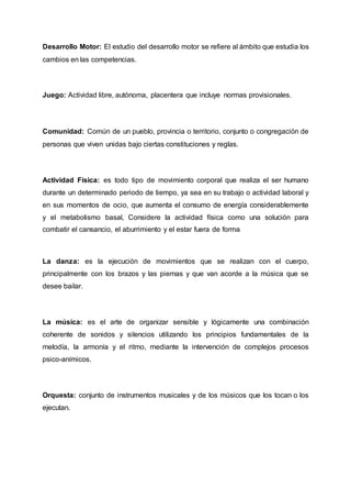 Desarrollo Motor: El estudio del desarrollo motor se refiere al ámbito que estudia los
cambios en las competencias.
Juego: Actividad libre, autónoma, placentera que incluye normas provisionales.
Comunidad: Común de un pueblo, provincia o territorio, conjunto o congregación de
personas que viven unidas bajo ciertas constituciones y reglas.
Actividad Física: es todo tipo de movimiento corporal que realiza el ser humano
durante un determinado periodo de tiempo, ya sea en su trabajo o actividad laboral y
en sus momentos de ocio, que aumenta el consumo de energía considerablemente
y el metabolismo basal, Considere la actividad física como una solución para
combatir el cansancio, el aburrimiento y el estar fuera de forma
La danza: es la ejecución de movimientos que se realizan con el cuerpo,
principalmente con los brazos y las piernas y que van acorde a la música que se
desee bailar.
La música: es el arte de organizar sensible y lógicamente una combinación
coherente de sonidos y silencios utilizando los principios fundamentales de la
melodía, la armonía y el ritmo, mediante la intervención de complejos procesos
psico-anímicos.
Orquesta: conjunto de instrumentos musicales y de los músicos que los tocan o los
ejecutan.
 