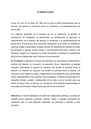 4.2 MARCO LEGAL
La ley 181 del 18 de enero de 1995 por la cual se dictan disposiciones para el
fomento del deporte, la educación física, la recreación y el aprovechamiento del
tiempo libre.
Los objetivos generales de la presente ley son el patrimonio, el fomento, la
coordinación, la divulgación, la planificación, la manifestación, la ejecución, el
asesoramiento de la práctica del deporte, la recreación y el aprovechamiento del
tiempo libre, la promoción de la educación extraescolar de la niñez y la juventud en
todos los niveles y estamentos sociales del país en desarrollo del derecho de todas
las personas a ejercitar el libre acceso a una formación física para contribuir a la
formación integral de la persona en todas las edades y facilitarle el cumplimiento
eficaz de sus obligaciones como miembro de una sociedad.
En el artículo 3, garantiza el acceso del individuo y la comunidad al conocimiento y
práctica del deporte, la recreación, la educación física, integrándolo al sistema
educativo, fomentando la creación de espacios que faciliten la actividad física, el
deporte y la creación de espacios que faciliten la actividad física, el deporte y la
recreación como habito de salud y mejoramiento de la calidad de vida y el bienestar
social, especialmente en los sectores más necesitados .Contribuir al desarrollo de la
educación familiar, escolar y extraescolar de la niñez y de la juventud para que
utilicen el tiempo libre, el deporte y la recreación como elemento fundamentales en
su proceso de formación integral tanto personal como comunitaria.
Artículo 6, es función obligatoria de todas las instituciones públicas y privadas de
carácter social patrocinar, promover, ejercitar, dirigir, y controlar actividades de
recreación para la cual elaborará programas de desarrollo y estímulo a esta
actividad.
 
