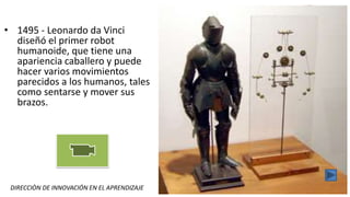 DIRECCIÒN DE INNOVACIÓN EN EL APRENDIZAJE CLUBES DE CIENCIAS - ROBOTICA
• 1495 - Leonardo da Vinci
diseñó el primer robot
humanoide, que tiene una
apariencia caballero y puede
hacer varios movimientos
parecidos a los humanos, tales
como sentarse y mover sus
brazos.
 