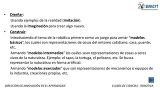 DIRECCIÒN DE INNOVACIÓN EN EL APRENDIZAJE CLUBES DE CIENCIAS - ROBOTICA
• Diseñar:
Usando ejemplos de la realidad (imitación).
Usando la imaginación para crear algo nuevo.
• Construir:
Introduciendo el tema de la robótica primero como un juego para armar “modelos
básicos”, los cuales son representaciones de cosas del entorno cotidiano: casa, puente,
etc.
Armando “modelos intermedios” los cuáles sean representaciones de cosas o seres
vivos de la naturaleza. Ejemplo: el sapo, la tortuga, el pelícano, etc. Se busca
representar la naturaleza en forma artificial.
Armando “modelos avanzados” que son representaciones de mecanismos o equipos de
la industria, creaciones propias, etc.
 