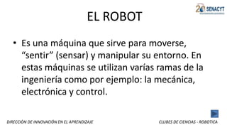 DIRECCIÒN DE INNOVACIÓN EN EL APRENDIZAJE CLUBES DE CIENCIAS - ROBOTICA
EL ROBOT
• Es una máquina que sirve para moverse,
“sentir” (sensar) y manipular su entorno. En
estas máquinas se utilizan varías ramas de la
ingeniería como por ejemplo: la mecánica,
electrónica y control.
 