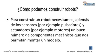 DIRECCIÒN DE INNOVACIÓN EN EL APRENDIZAJE CLUBES DE CIENCIAS - ROBOTICA
¿Cómo podemos construir robots?
• Para construir un robot necesitamos, además
de los sensores (por ejemplo pulsadores) y
actuadores (por ejemplo motores) un buen
número de componentes mecánicos que nos
permitan montar un modelo.
 