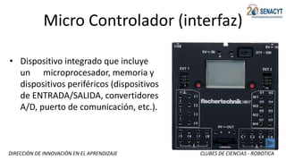 DIRECCIÒN DE INNOVACIÓN EN EL APRENDIZAJE CLUBES DE CIENCIAS - ROBOTICA
Micro Controlador (interfaz)
• Dispositivo integrado que incluye
un microprocesador, memoria y
dispositivos periféricos (dispositivos
de ENTRADA/SALIDA, convertidores
A/D, puerto de comunicación, etc.).
 