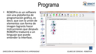DIRECCIÒN DE INNOVACIÓN EN EL APRENDIZAJE CLUBES DE CIENCIAS - ROBOTICA
Programa
• ROBOPro es un software
con una plataforma de
programación gráfica, es
decir, que con la unión de
elementos con forma de
imagen lograrás hacer
instrucciones que después
ROBOPro traducirá a un
lenguaje que pueda
entender la Interfase.
 