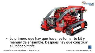 DIRECCIÒN DE INNOVACIÓN EN EL APRENDIZAJE CLUBES DE CIENCIAS - ROBOTICA
• Lo primero que hay que hacer es tomar tu kit y
manual de ensamble. Después hay que construir
el Robot Simple.
 
