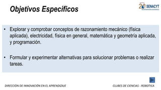 DIRECCIÒN DE INNOVACIÓN EN EL APRENDIZAJE CLUBES DE CIENCIAS - ROBOTICA
Objetivos Específicos
• Explorar y comprobar conceptos de razonamiento mecánico (física
aplicada), electricidad, física en general, matemática y geometría aplicada,
y programación.
• Formular y experimentar alternativas para solucionar problemas o realizar
tareas.
 
