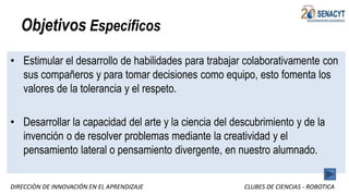 DIRECCIÒN DE INNOVACIÓN EN EL APRENDIZAJE CLUBES DE CIENCIAS - ROBOTICA
Objetivos Específicos
• Estimular el desarrollo de habilidades para trabajar colaborativamente con
sus compañeros y para tomar decisiones como equipo, esto fomenta los
valores de la tolerancia y el respeto.
• Desarrollar la capacidad del arte y la ciencia del descubrimiento y de la
invención o de resolver problemas mediante la creatividad y el
pensamiento lateral o pensamiento divergente, en nuestro alumnado.
 