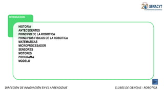 DIRECCIÒN DE INNOVACIÓN EN EL APRENDIZAJE CLUBES DE CIENCIAS - ROBOTICA
INTRODUCCION
HISTORIA
ANTECEDENTES
PRINCIPIO DE LA ROBOTICA
PRINCIPIOS FISICOS DE LA ROBOTICA
MATEMATICAS
MICROPROCESADOR
SENSORES
MOTORES
PROGRAMA
MODELO
 