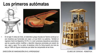 DIRECCIÒN DE INNOVACIÓN EN EL APRENDIZAJE CLUBES DE CIENCIAS - ROBOTICA
Los primeros autómatas
• En el siglo IV antes de Cristo, el matemático griego Arquitas de Tarento construyó un
ave mecánica que funcionaba con vapor y al que llamó «La paloma». También el
ingeniero Herón de Alejandría (10-70 d. C.) creó numerosos dispositivos automáticos
que los usuarios podían modificar, y describió máquinas accionadas por presión de
aire, vapor y agua. Por su parte, el estudioso chino Su Song levantó una torre de
reloj en 1088 con figuras mecánicas que daban las campanadas de las horas.
 