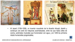 DIRECCIÒN DE INNOVACIÓN EN EL APRENDIZAJE CLUBES DE CIENCIAS - ROBOTICA
• Al Jazarií (1136–1206), un inventor musulmán de la dinastía Artuqid, diseñó y
construyó una serie de máquinas automatizadas, entre los que había útiles de
cocina, autómatas musicales que funcionaban con agua, y en 1206 los primeros
robots humanoides programables.
 