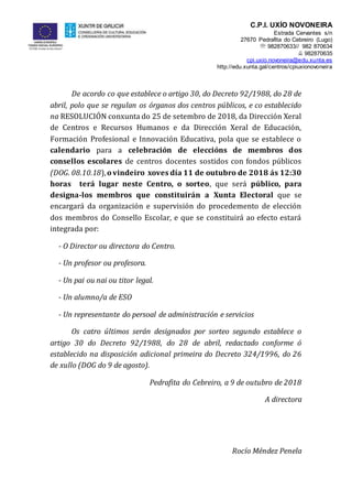 C.P.I. UXÍO NOVONEIRA
Estrada Cervantes s/n
27670 Pedrafita do Cebreiro (Lugo)
 982870633// 982 870634
 982870635
cpi.uxio.novoneira@edu.xunta.es
http://edu.xunta.gal/centros/cpiuxionovoneira
De acordo co que establece o artigo 30, do Decreto 92/1988, do 28 de
abril, polo que se regulan os órganos dos centros públicos, e co establecido
na RESOLUCIÓN conxunta do 25 de setembro de 2018, da Dirección Xeral
de Centros e Recursos Humanos e da Dirección Xeral de Educación,
Formación Profesional e Innovación Educativa, pola que se establece o
calendario para a celebración de eleccións de membros dos
consellos escolares de centros docentes sostidos con fondos públicos
(DOG. 08.10.18),o vindeiro xoves día 11 de outubro de 2018 ás 12:30
horas terá lugar neste Centro, o sorteo, que será público, para
designa-los membros que constituirán a Xunta Electoral que se
encargará da organización e supervisión do procedemento de elección
dos membros do Consello Escolar, e que se constituirá ao efecto estará
integrada por:
- O Director ou directora do Centro.
- Un profesor ou profesora.
- Un pai ou nai ou titor legal.
- Un alumno/a de ESO
- Un representante do persoal de administración e servicios
Os catro últimos serán designados por sorteo segundo establece o
artigo 30 do Decreto 92/1988, do 28 de abril, redactado conforme ó
establecido na disposición adicional primeira do Decreto 324/1996, do 26
de xullo (DOG do 9 de agosto).
Pedrafita do Cebreiro, a 9 de outubro de 2018
A directora
Rocío Méndez Penela
 