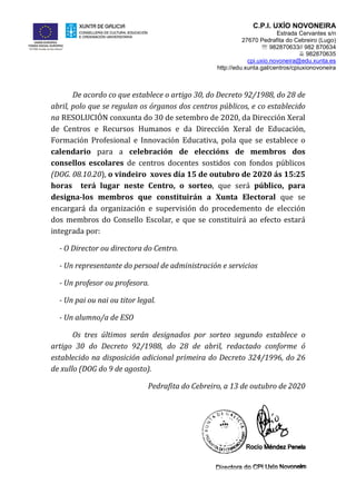 C.P.I. UXÍO NOVONEIRA
Estrada Cervantes s/n
27670 Pedrafita do Cebreiro (Lugo)
 982870633// 982 870634
 982870635
cpi.uxio.novoneira@edu.xunta.es
http://edu.xunta.gal/centros/cpiuxionovoneira
De acordo co que establece o artigo 30, do Decreto 92/1988, do 28 de
abril, polo que se regulan os órganos dos centros públicos, e co establecido
na RESOLUCIÓN conxunta do 30 de setembro de 2020, da Dirección Xeral
de Centros e Recursos Humanos e da Dirección Xeral de Educación,
Formación Profesional e Innovación Educativa, pola que se establece o
calendario para a celebración de eleccións de membros dos
consellos escolares de centros docentes sostidos con fondos públicos
(DOG. 08.10.20), o vindeiro xoves día 15 de outubro de 2020 ás 15:25
horas terá lugar neste Centro, o sorteo, que será público, para
designa-los membros que constituirán a Xunta Electoral que se
encargará da organización e supervisión do procedemento de elección
dos membros do Consello Escolar, e que se constituirá ao efecto estará
integrada por:
- O Director ou directora do Centro.
- Un representante do persoal de administración e servicios
- Un profesor ou profesora.
- Un pai ou nai ou titor legal.
- Un alumno/a de ESO
Os tres últimos serán designados por sorteo segundo establece o
artigo 30 do Decreto 92/1988, do 28 de abril, redactado conforme ó
establecido na disposición adicional primeira do Decreto 324/1996, do 26
de xullo (DOG do 9 de agosto).
Pedrafita do Cebreiro, a 13 de outubro de 2020
 