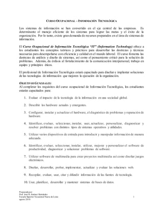 Preparadopor:
Prof. José R. Jiménez Hernández
Escuela Superior Vocacional Nueva de Loíza 1
agosto 2010
CURSO OCUPACIONAL - INFORMACIÓN TECNOLÓGICA
Los sistemas de información se han convertido en el eje central de las empresas. Es
determinante el manejo eficiente de los sistemas para lograr las metas y el éxito de la
organización. Por lo tanto, existe gran demanda de recursos preparados en el área de sistemas de
información.
El Curso Ocupacional de Información Tecnológica “IT” (Information Technology) ofrece a
los estudiantes los conceptos teóricos y prácticos para desarrollar las destrezas y técnicas
necesarias para desempeñarse con eficiencia y calidad en el mundo laboral. El curso fomenta las
destrezas de análisis y diseño de sistemas, así como el pensamiento criticó para la solución de
problemas. Además, da énfasis al fortalecimiento de la comunicación interpersonal, trabajo en
equipo y principios éticos.
El profesional de Información Tecnológica estará capacitado para diseñar e implantar soluciones
de las tecnologías de información que mejoren la ejecución de la organización.
OBJETIVOSGENERALES:
Al completar los requisitos del curso ocupacional de Información Tecnológica, los estudiantes
estarán capacitados para:
1. Evaluar el impacto de la tecnología de la información en una sociedad global.
2. Describir los hardware actuales y emergentes.
3. Configurar, instalar y actualizar el hardware, el diagnóstico de problemas y reparación de
hardware.
4. Identificar, evaluar, seleccionar, instalar, usar, actualizar, personalizar, diagnosticar y
resolver problemas con distintos tipos de sistemas operativos y utilidades.
5. Utilizar varios dispositivos de entrada para introducir y manipular información de manera
adecuada.
6. Identificar, evaluar, seleccionar, instalar, utilizar, mejorar y personalizar el software de
productividad, diagnosticar y solucionar problemas de software.
7. Utilizar software de multimedia para crear proyectos multimedia así como diseñar juegos
electrónicos.
8. Diseñar, desarrollar, probar, implementar, actualizar y evaluar las soluciones web.
9. Recopilar, evaluar, usar, citar y difundir información de las fuentes de tecnología.
10. Usar, planificar, desarrollar y mantener sistemas de bases de datos.
 