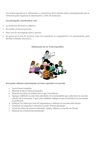 Los textos expositivos se diferencian y caracterizan de los demás textos principalmente por su
estructura para organizar la información y estilo de redacción.
Las principales características son:
 La redacción del texto es objetiva.
 Se escribe en tercera persona.
 Hace uso de un lenguaje claro y preciso.
 Se apoya en el uso de recursos como los conectores, la comparación o la enumeración, para
facilitar la fluidez discursiva.
Elaboración de un Texto Expositivo
Para poder elaborar correctamente un texto expositivo se necesita:
 Leer el texto completo
 Detectar la idea o ideas principales
 Detectar las ideas secundarias (si es que las hubiera)
 Agregar subtítulos a cada tema abordado. Es recomendable que cada tema no sea más
extenso de lo necesario. Y que cada subtítulo indique lo que se abordará en ese párrafo
en particular.
 Subrayar los datos que sean de importancia y elaborar un resumen del mismo
 Construir un esquema o estructura acorde al tema abordado
 Volcar los datos de manera ordenada, simple, objetiva y sencilla en el texto.
 Elaborar las conclusiones pertinentes
 