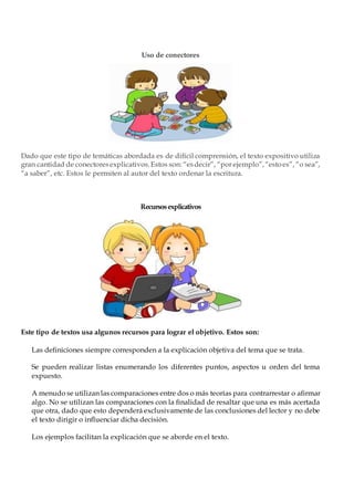 Uso de conectores
Dado que este tipo de temáticas abordada es de difícil comprensión, el texto expositivo utiliza
gran cantidad de conectoresexplicativos.Estos son: “esdecir”, “por ejemplo”,“estoes”, “o sea”,
“a saber”, etc. Estos le permiten al autor del texto ordenar la escritura.
Recursosexplicativos
Este tipo de textos usa algunos recursos para lograr el objetivo. Estos son:
Las definiciones siempre corresponden a la explicación objetiva del tema que se trata.
Se pueden realizar listas enumerando los diferentes puntos, aspectos u orden del tema
expuesto.
A menudo se utilizan las comparaciones entre dos o más teorías para contrarrestar o afirmar
algo. No se utilizan las comparaciones con la finalidad de resaltar que una es más acertada
que otra, dado que esto dependerá exclusivamente de las conclusiones del lector y no debe
el texto dirigir o influenciar dicha decisión.
Los ejemplos facilitan la explicación que se aborde en el texto.
 