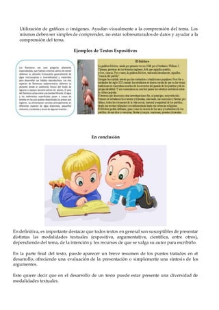 Utilización de gráficos o imágenes. Ayudan visualmente a la comprensión del tema. Los
mismos deben ser simples de comprender, no estar sobresaturados de datos y ayudar a la
comprensión del tema.
Ejemplos de Textos Expositivos
En conclusión
En definitiva, es importante destacar que todos textos en general son susceptibles de presentar
distintas las modalidades textuales (expositiva, argumentativa, científica, entre otros),
dependiendo del tema, de la intención y los recursos de que se valga su autor para escribirlo.
En la parte final del texto, puede aparecer un breve resumen de los puntos tratados en el
desarrollo, ofreciendo una evaluación de la presentación o simplemente una síntesis de los
argumentos.
Esto quiere decir que en el desarrollo de un texto puede estar presente una diversidad de
modalidades textuales.
 