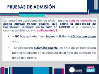 PRUEBAS DE ADMISIÓN
Se tomará en consideración, de oficio, para la nota de admisión la
cuarta materia troncal general, que define la modalidad de
bachillerato, realizada en la FASE DE ACCESO a la universidad,
cuando se obtenga una calificación ≥ 5.
• - NO hay que efectuar ninguna solicitud y NO hay que pagar
nada.
• -Se selecciona automáticamente, en caso de ser beneficiosa
para el estudiante en el cómputo de la nota de admisión del
grado que solicita.
 