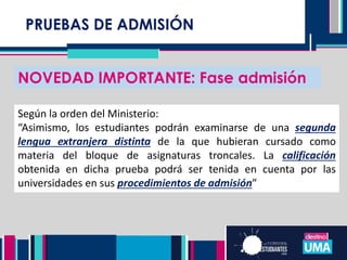 PRUEBAS DE ADMISIÓN
NOVEDAD IMPORTANTE: Fase admisión
Según la orden del Ministerio:
“Asimismo, los estudiantes podrán examinarse de una segunda
lengua extranjera distinta de la que hubieran cursado como
materia del bloque de asignaturas troncales. La calificación
obtenida en dicha prueba podrá ser tenida en cuenta por las
universidades en sus procedimientos de admisión”
 