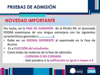 PRUEBAS DE ADMISIÓN
NOVEDAD IMPORTANTE
Por tanto, en la FASE DE ADMISIÓN de la PEvAU-PA, el alumnado
PODRÁ examinarse de una lengua extranjera con las siguientes
características generales (ver Nota informativa DUA):
• Debe ser un IDIOMA DIFERENTE al examinado en la Fase de
Acceso.
• Es a ELECCIÓN del estudiante.
• Como todas las materias de la fase de admisión,
- CURSADA O NO CURSADA
- Solo pondera si la calificación es igual o mayor a 5
 