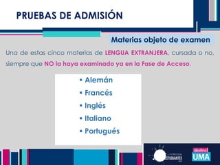 PRUEBAS DE ADMISIÓN
Materias objeto de examen
Una de estas cinco materias de LENGUA EXTRANJERA, cursada o no,
siempre que NO la haya examinado ya en la Fase de Acceso.
 Alemán
 Francés
 Inglés
 Italiano
 Portugués
 