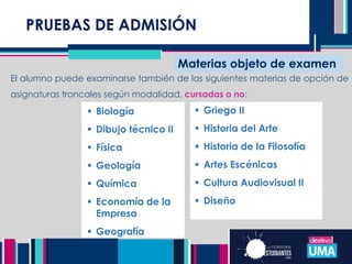 PRUEBAS DE ADMISIÓN
Materias objeto de examen
El alumno puede examinarse también de las siguientes materias de opción de
asignaturas troncales según modalidad, cursadas o no:
 Biología
 Dibujo técnico II
 Física
 Geología
 Química
 Economía de la
Empresa
 Geografía
 Griego II
 Historia del Arte
 Historia de la Filosofía
 Artes Escénicas
 Cultura Audiovisual II
 Diseño
 