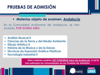 PRUEBAS DE ADMISIÓN
 Materias objeto de examen. Andalucía
En la Comunidad Autónoma de Andalucía, se han
incluido, POR ÚLTIMO AÑO:
 Análisis Musical II
 Ciencias de la Tierra y del Medio Ambiente
 Dibujo Artístico II
 Historia de la Música y de la Danza
 Técnicas de Expresión Gráfico-Plásticas
 Tecnología Industrial II
Estas materias podrían NO PONDERAR fuera de Andalucía, si así lo
han estimado las universidades en sus Pruebas de Admisión
 