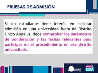 Si un estudiante tiene interés en solicitar
admisión en una universidad fuera de Distrito
Único Andaluz, debe comprobar los parámetros
de ponderación y las fechas relevantes para
participar en el procedimiento en ese distrito
universitario.
PRUEBAS DE ADMISIÓN
 