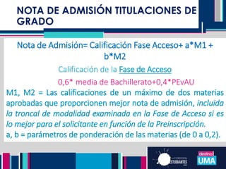 NOTA DE ADMISIÓN TITULACIONES DE
GRADO
NOTA DE ADMISIÓN TITULACIONES DE
GRADO
Nota de Admisión= Calificación Fase Acceso+ a*M1 +
b*M2
Calificación de la Fase de Acceso
0,6* media de Bachillerato+0,4*PEvAU
M1, M2 = Las calificaciones de un máximo de dos materias
aprobadas que proporcionen mejor nota de admisión, incluida
la troncal de modalidad examinada en la Fase de Acceso si es
lo mejor para el solicitante en función de la Preinscripción.
a, b = parámetros de ponderación de las materias (de 0 a 0,2).
 