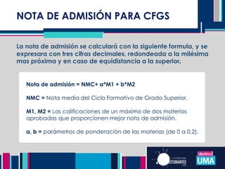 NOTA DE ADMISIÓN PARA CFGS
La nota de admisión se calculará con la siguiente formula, y se
expresara con tres cifras decimales, redondeada a la milésima
mas próxima y en caso de equidistancia a la superior.
Nota de admisión = NMC+ a*M1 + b*M2
NMC = Nota media del Ciclo Formativo de Grado Superior.
M1, M2 = Las calificaciones de un máximo de dos materias
aprobadas que proporcionen mejor nota de admisión.
a, b = parámetros de ponderación de las materias (de 0 a 0,2).
 