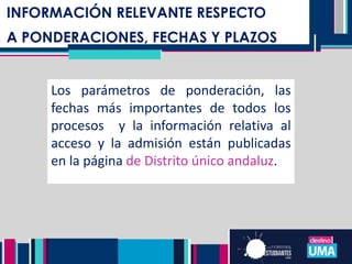 NOTA DE ADMISIÓN TITULACIONES DE
GRADO
INFORMACIÓN RELEVANTE RESPECTO
A PONDERACIONES, FECHAS Y PLAZOS
Los parámetros de ponderación, las
fechas más importantes de todos los
procesos y la información relativa al
acceso y la admisión están publicadas
en la página de Distrito único andaluz.
 