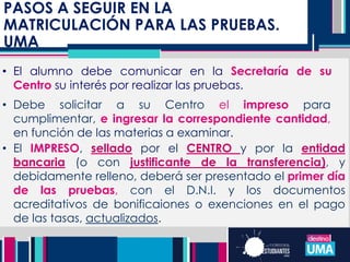 PASOS A SEGUIR EN LA
MATRICULACIÓN PARA LAS PRUEBAS.
UMA
• El alumno debe comunicar en la Secretaría de su
Centro su interés por realizar las pruebas.
• Debe solicitar a su Centro el impreso para
cumplimentar, e ingresar la correspondiente cantidad,
en función de las materias a examinar.
• El IMPRESO, sellado por el CENTRO y por la entidad
bancaria (o con justificante de la transferencia), y
debidamente relleno, deberá ser presentado el primer día
de las pruebas, con el D.N.I. y los documentos
acreditativos de bonificaiones o exenciones en el pago
de las tasas, actualizados.
 