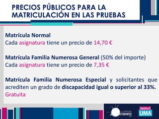 Matrícula Normal
Cada asignatura tiene un precio de 14,70 €
Matrícula Familia Numerosa General (50% del importe)
Cada asignatura tiene un precio de 7,35 €
Matrícula Familia Numerosa Especial y solicitantes que
acrediten un grado de discapacidad igual o superior al 33%.
Gratuita
PRECIOS PÚBLICOS PARA LA
MATRICULACIÓN EN LAS PRUEBAS
 