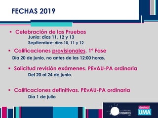 FECHASFECHAS 2019
 Celebración de las Pruebas
Junio: días 11, 12 y 13
Septiembre: días 10, 11 y 12
 Calificaciones provisionales. 1º Fase
Día 20 de junio, no antes de las 12:00 horas.
 Solicitud revisión exámenes. PEvAU-PA ordinaria
Del 20 al 24 de junio.
 Calificaciones definitivas. PEvAU-PA ordinaria
Día 1 de julio
 