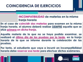COINCIDENCIA DE EJERCICIOS
INCOMPATIBILIDAD de materias en la misma
franja horaria
En el caso de coincidir dos materias para examen en la misma
franja horaria, el alumno deberá realizar SIEMPRE aquella que se
sitúe primera en dicha franja.
Aquella materia de la que no se haya podido examinar, se
realizará el último día de las pruebas por la tarde, en la franja
horaria de la que se informe durante la celebración de las
pruebas.
Por tanto, el estudiante que vaya a incurrir en incompatibilidad
horaria debe reservar esa tarde para efectuar dichos exámenes.
 