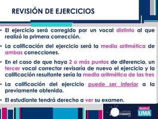 REVISIÓN DE EJERCICIOS
• El ejercicio será corregido por un vocal distinto al que
realizó la primera corrección.
• La calificación del ejercicio será la media aritmética de
ambas correcciones.
• En el caso de que haya 2 o más puntos de diferencia, un
tercer vocal corrector revisaría de nuevo el ejercicio y la
calificación resultante sería la media aritmética de las tres
• La calificación del ejercicio puede ser inferior a la
previamente obtenida.
• El estudiante tendrá derecho a ver su examen.
 