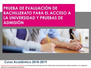 PRUEBA DE EVALUACIÓN DE
BACHILLERATO PARA EL ACCESO A
LA UNIVERSIDAD Y PRUEBAS DE
ADMISIÓN
Curso Académico 2018-2019
Nota de exención de responsabilidad: Las informaciones ofrecidas por este medio tienen exclusivamente carácter ilustrativo, y no originarán
derechos ni expectativas de derechos.
 