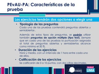 PEvAU-PA: Características de la
prueba
• Duración de los ejercicios
Cada una de las pruebas contendrá preguntas abiertas y
semiabiertas .
Además de estos tipos de preguntas, se podrán utilizar
también preguntas de opción múltiple (tipo test), siempre
que en cada una de las pruebas la puntuación asignada
al total de preguntas abiertas y semiabiertas alcance
como mínimo el 50 %.
• Tipología de las preguntas
Hora y media, con un intervalo de 1 hora entre cada uno
de ellos.
• Calificación de los ejercicios
Los ejercicios tendrán dos opciones a elegir una
Se calificarán de 0 a 10 puntos, con dos cifras decimales.
 