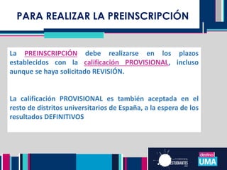 PARA REALIZAR LA PREINSCRIPCIÓN
La PREINSCRIPCIÓN debe realizarse en los plazos
establecidos con la calificación PROVISIONAL, incluso
aunque se haya solicitado REVISIÓN.
La calificación PROVISIONAL es también aceptada en el
resto de distritos universitarios de España, a la espera de los
resultados DEFINITIVOS
 