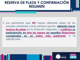 RESERVA DE PLAZA Y CONFIRMACIÓN
RESUMEN
 Los solicitantes que NO hayan obtenido plaza en los
estudios señalados como primera opción, deberán hacer
reserva de plaza en la titulación asignada, y confirmar su
participación en lista de espera en aquellas titulaciones
consignadas en un orden más preferente a la
adjudicada.
 